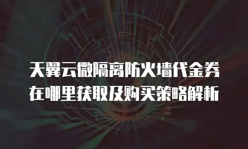 天翼云微隔离防火墙代金券在哪里获取及购买策略解析