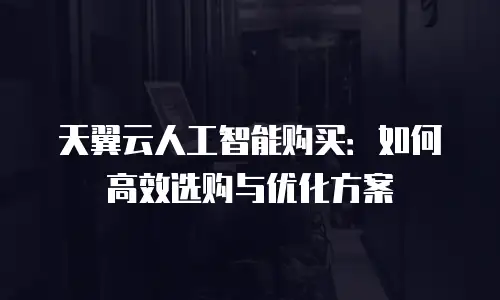 天翼云人工智能购买：如何高效选购与优化方案