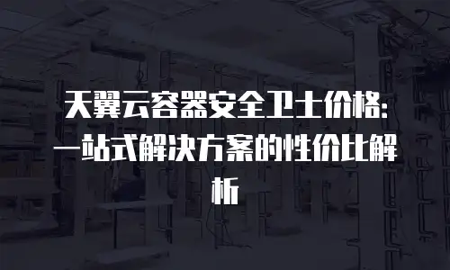 天翼云容器安全卫士价格：一站式解决方案的性价比解析