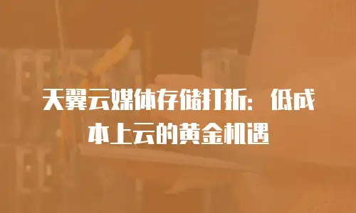 天翼云媒体存储打折：低成本上云的黄金机遇