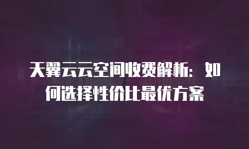 天翼云云空间收费解析：如何选择性价比最优方案