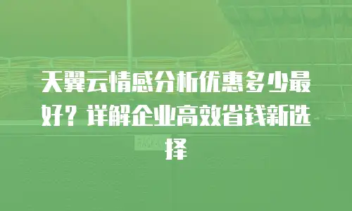 天翼云情感分析优惠多少最好？详解企业高效省钱新选择