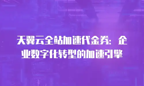 天翼云全站加速代金券：企业数字化转型的加速引擎