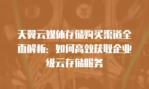天翼云媒体存储购买渠道全面解析：如何高效获取企业级云存储服务