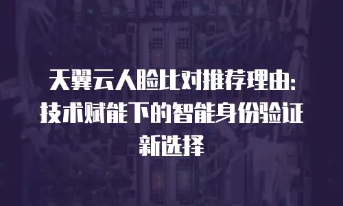 天翼云人脸比对推荐理由：技术赋能下的智能身份验证新选择