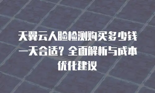 天翼云人脸检测购买多少钱一天合适？全面解析与成本优化建议