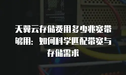 天翼云存储费用多少兆宽带够用：如何科学匹配带宽与存储需求