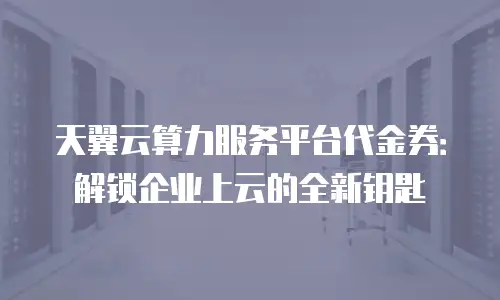 天翼云算力服务平台代金券：解锁企业上云的全新钥匙