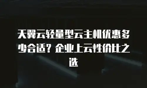 天翼云轻量型云主机优惠多少合适？企业上云性价比之选