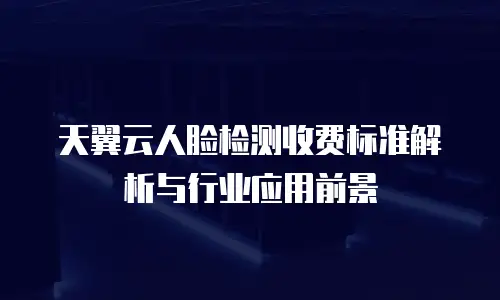 天翼云人脸检测收费标准解析与行业应用前景