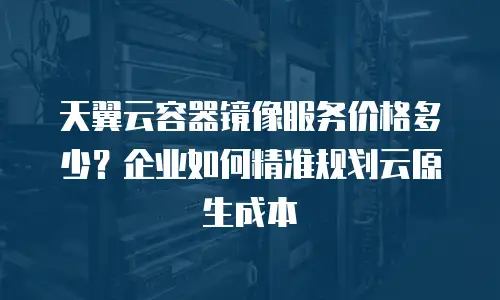 天翼云容器镜像服务价格多少？企业如何精准规划云原生成本