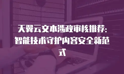 天翼云文本涉政审核推荐：智能技术守护内容安全新范式