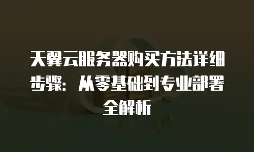 天翼云服务器购买方法详细步骤：从零基础到专业部署全解析