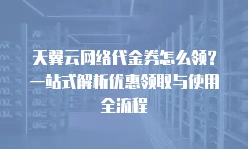天翼云网络代金券怎么领？一站式解析优惠领取与使用全流程