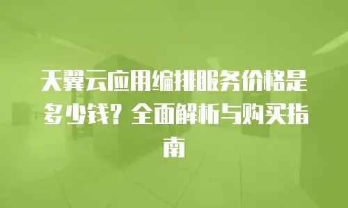 天翼云应用编排服务价格是多少钱？全面解析与购买指南