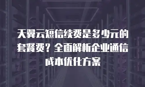 天翼云短信续费是多少元的套餐费？全面解析企业通信成本优化方案