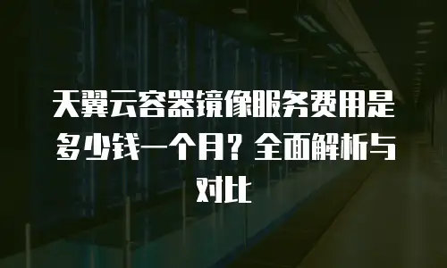 天翼云容器镜像服务费用是多少钱一个月？全面解析与对比