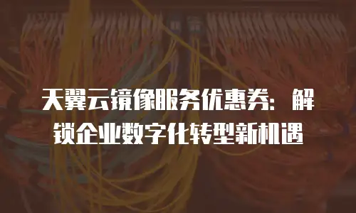 天翼云镜像服务优惠券：解锁企业数字化转型新机遇
