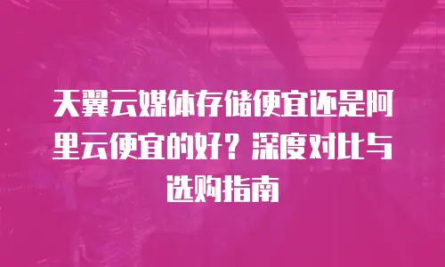 天翼云媒体存储便宜还是阿里云便宜的好？深度对比与选购指南