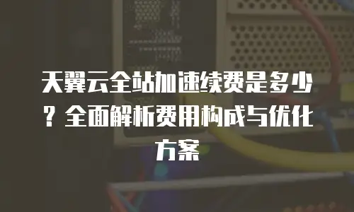 天翼云全站加速续费是多少？全面解析费用构成与优化方案