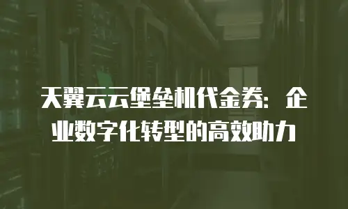 天翼云云堡垒机代金券：企业数字化转型的高效助力
