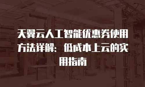 天翼云人工智能优惠券使用方法详解：低成本上云的实用指南