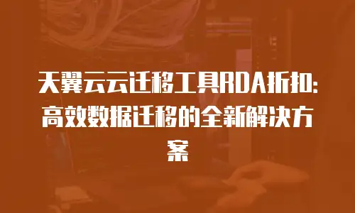 天翼云云迁移工具RDA折扣：高效数据迁移的全新解决方案