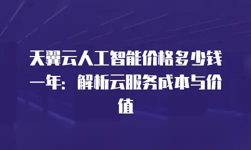 天翼云人工智能价格多少钱一年：解析云服务成本与价值