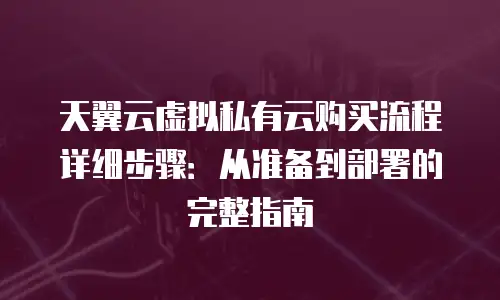 天翼云虚拟私有云购买流程详细步骤：从准备到部署的完整指南