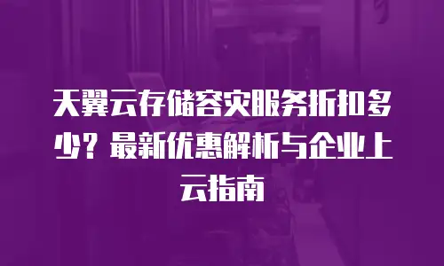 天翼云存储容灾服务折扣多少？最新优惠解析与企业上云指南