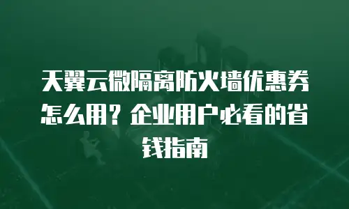 天翼云微隔离防火墙优惠券怎么用？企业用户必看的省钱指南
