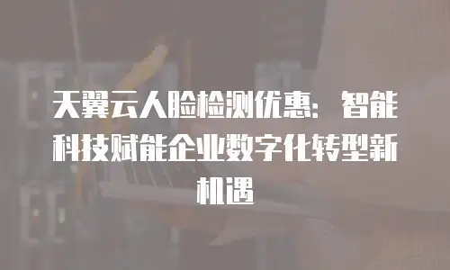 天翼云人脸检测优惠：智能科技赋能企业数字化转型新机遇