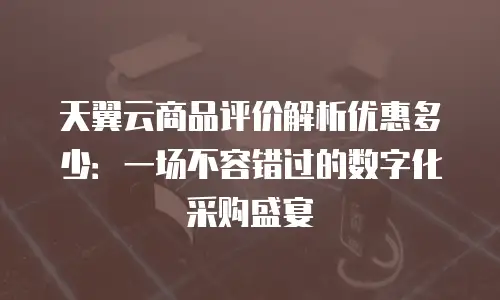 天翼云商品评价解析优惠多少：一场不容错过的数字化采购盛宴