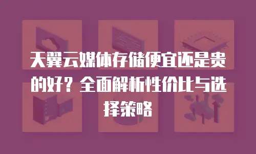 天翼云媒体存储便宜还是贵的好？全面解析性价比与选择策略