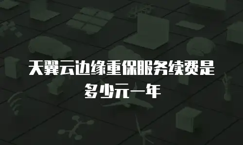 天翼云边缘重保服务续费是多少元一年