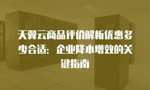 天翼云商品评价解析优惠多少合适：企业降本增效的关键指南