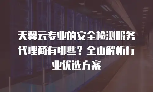 天翼云专业的安全检测服务代理商有哪些？全面解析行业优选方案