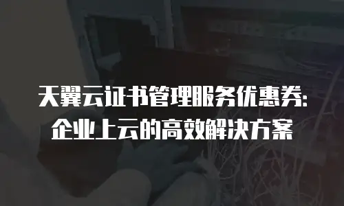 天翼云证书管理服务优惠券：企业上云的高效解决方案