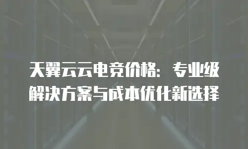 天翼云云电竞价格：专业级解决方案与成本优化新选择