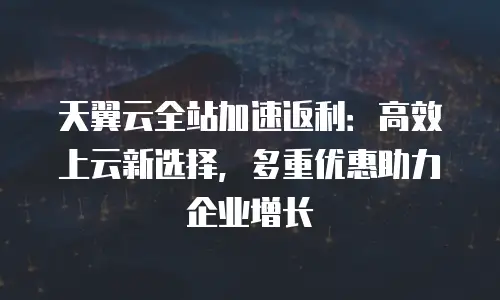 天翼云全站加速返利：高效上云新选择，多重优惠助力企业增长