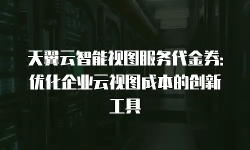 天翼云智能视图服务代金券：优化企业云视图成本的创新工具