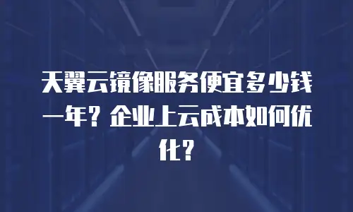 天翼云镜像服务便宜多少钱一年？企业上云成本如何优化？