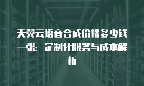天翼云语音合成价格多少钱一张：定制化服务与成本解析