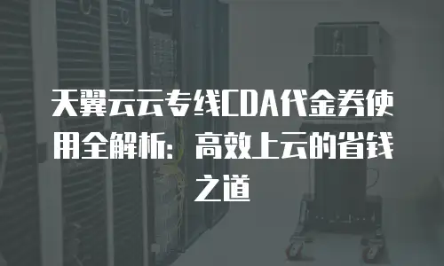 天翼云云专线CDA代金券使用全解析：高效上云的省钱之道