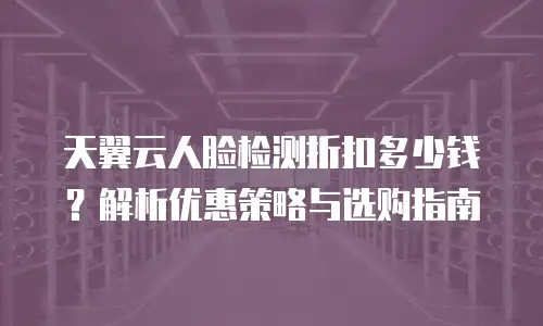 天翼云人脸检测折扣多少钱？解析优惠策略与选购指南