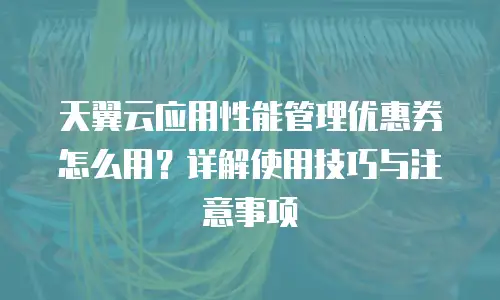 天翼云应用性能管理优惠券怎么用？详解使用技巧与注意事项