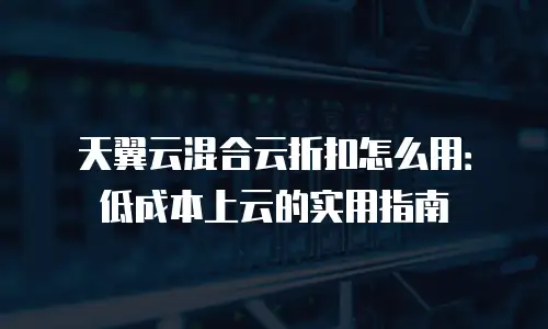 天翼云混合云折扣怎么用：低成本上云的实用指南