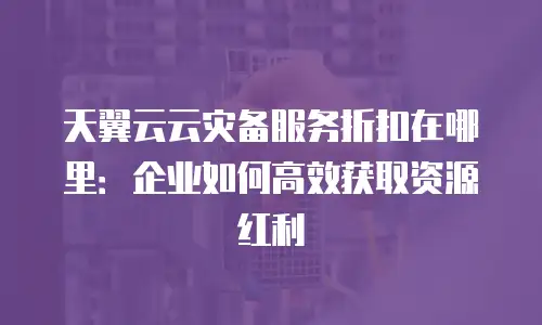天翼云云灾备服务折扣在哪里：企业如何高效获取资源红利