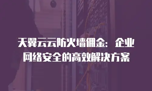 天翼云云防火墙佣金：企业网络安全的高效解决方案