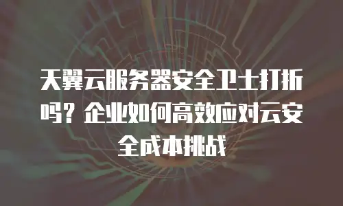 天翼云服务器安全卫士打折吗？企业如何高效应对云安全成本挑战